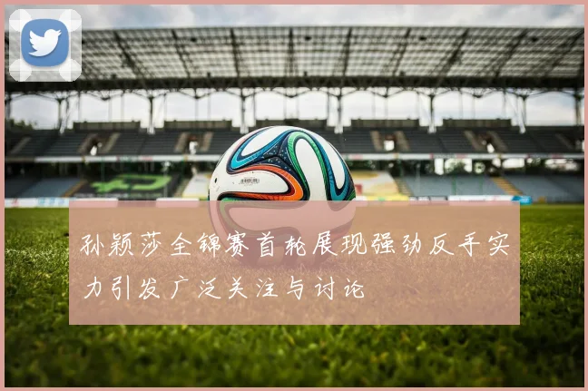 孙颖莎全锦赛首轮展现强劲反手实力引发广泛关注与讨论